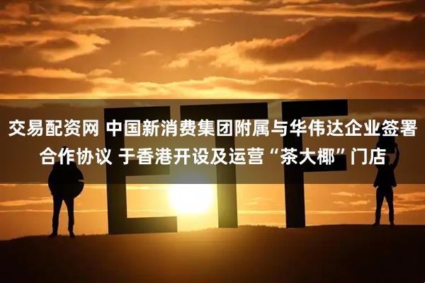 交易配资网 中国新消费集团附属与华伟达企业签署合作协议 于香港开设及运营“茶大椰”门店