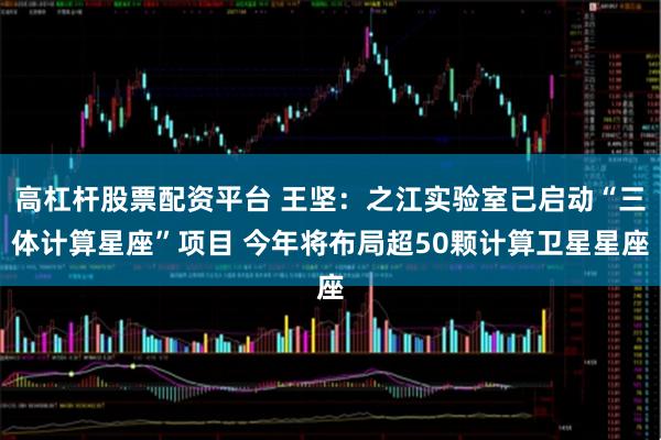 高杠杆股票配资平台 王坚：之江实验室已启动“三体计算星座”项目 今年将布局超50颗计算卫星星座