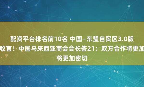 配资平台排名前10名 中国—东盟自贸区3.0版谈判收官！中国马来西亚商会会长答21：双方合作将更加密切