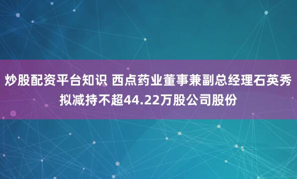 炒股配资平台知识 西点药业董事兼副总经理石英秀拟减持不超44.22万股公司股份