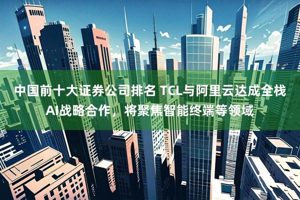中国前十大证券公司排名 TCL与阿里云达成全栈AI战略合作，将聚焦智能终端等领域