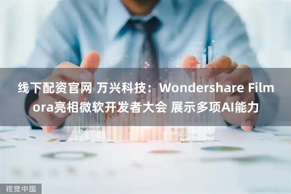 线下配资官网 万兴科技：Wondershare Filmora亮相微软开发者大会 展示多项AI能力