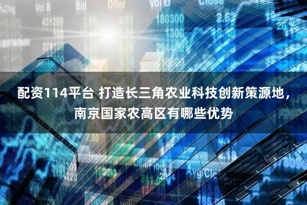 配资114平台 打造长三角农业科技创新策源地，南京国家农高区有哪些优势