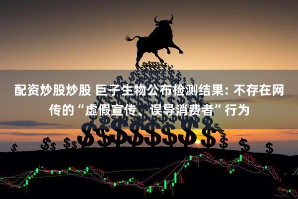 配资炒股炒股 巨子生物公布检测结果: 不存在网传的“虚假宣传、误导消费者”行为