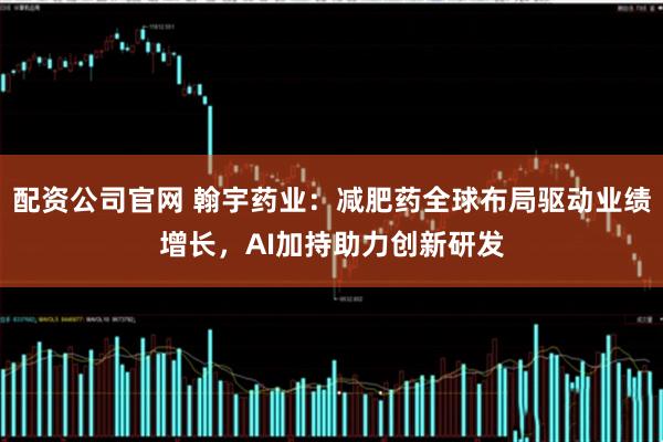 配资公司官网 翰宇药业：减肥药全球布局驱动业绩增长，AI加持助力创新研发