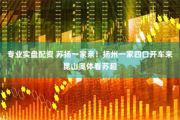 专业实盘配资 苏扬一家亲！扬州一家四口开车来昆山奥体看苏超
