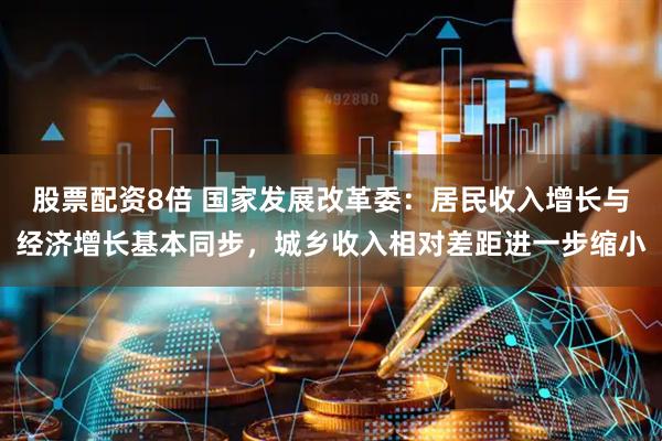 股票配资8倍 国家发展改革委：居民收入增长与经济增长基本同步，城乡收入相对差距进一步缩小