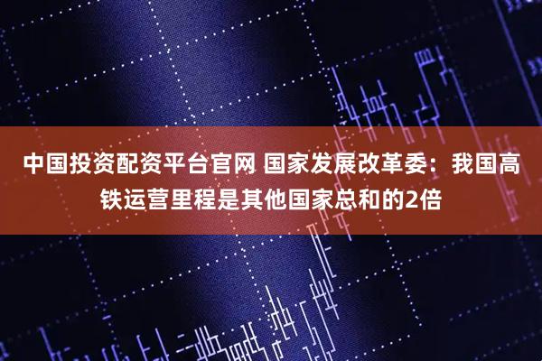 中国投资配资平台官网 国家发展改革委：我国高铁运营里程是其他国家总和的2倍