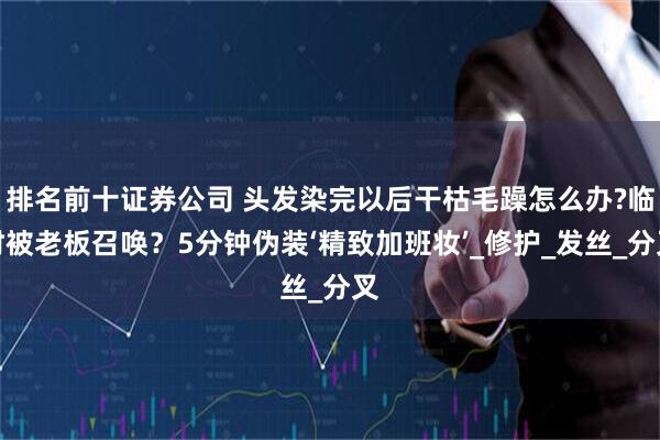排名前十证券公司 头发染完以后干枯毛躁怎么办?临时被老板召唤？5分钟伪装‘精致加班妆’_修护_发丝_分叉