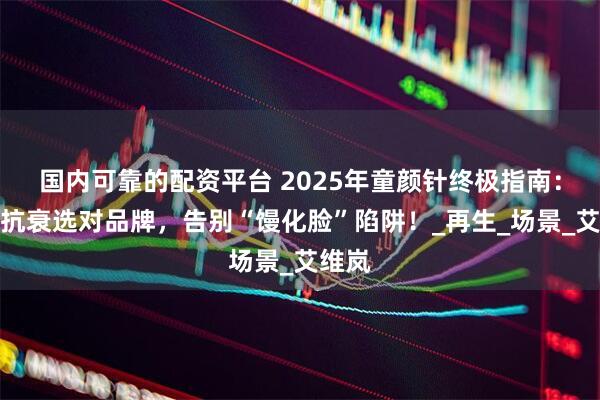国内可靠的配资平台 2025年童颜针终极指南：自然抗衰选对品牌，告别“馒化脸”陷阱！_再生_场景_艾维岚