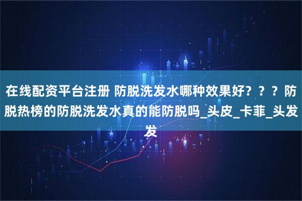 在线配资平台注册 防脱洗发水哪种效果好？？？防脱热榜的防脱洗发水真的能防脱吗_头皮_卡菲_头发