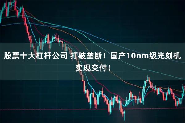 股票十大杠杆公司 打破垄断！国产10nm级光刻机实现交付！