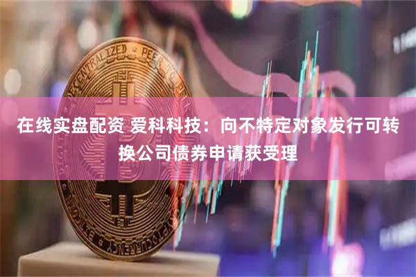 在线实盘配资 爱科科技：向不特定对象发行可转换公司债券申请获受理