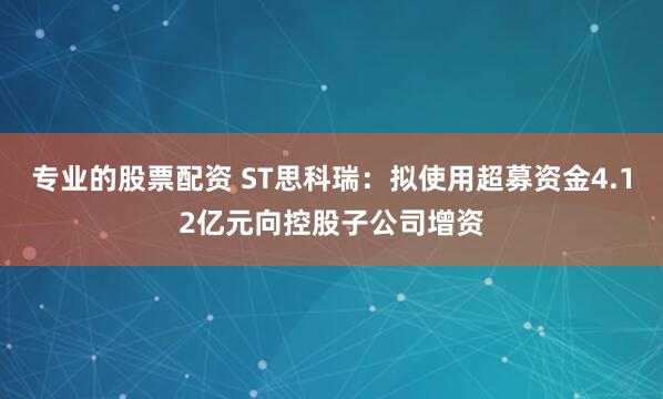 专业的股票配资 ST思科瑞：拟使用超募资金4.12亿元向控股子公司增资